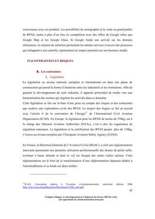 42
Grégoire Sélégny, Le développement de l’industrie des drones (RPAS) civils,
une opportunité de réindustrialisation française
concurrence avec ses produits. Les possibilités de cartographie et la vente au grand public
de RPAS, rentre à plus d’un titre en compétition avec des offres de Google telles que
Google Map et les Google Glass. Si Google fonde son activité sur les données
utilisateurs, la création de solutions permettant les mêmes services à travers des processus
qui échappent à son contrôle, représentent un impact potentiel sur son business model.
IV)CONTRAINTES ET RISQUES
A. Les contraintes
1. Législation
La législation au niveau national, européen et international est dans une phase de
construction qui prend la forme d’itérations entre les industriels et les institutions. Afin de
garantir le développement de cette industrie, il apparait primordial de tendre vers une
harmonisation des normes qui régulent les activités dans ce domaine.
Cette législation se fait sur la base d’une prise en compte des risques et des contraintes
que soulève une exploitation civile des RPAS. Le respect des risques se fait en accord
avec l’article 8 de la convention de Chicago17
de l’International Civil Aviation
Organization (ICAO). En Europe, la législation pour les RPAS de moins de 150kg, est à
la charge des National Aviation Authorities (NAAs), c’est à dire les organismes de
régulation nationaux. La législation et la certification des RPAS pesant plus de 150kg,
s’exerce au niveau européen par l’European Aviation Safety Agency (EASA).
En France, la Direction Générale de l’Aviation Civile (DGAC), a créé une règlementation
innovante permettant une première utilisation professionnelle des drones de petite taille,
évoluant à basse altitude et dont le vol est éloigné des autres trafics aériens. Cette
règlementation est le fruit de la transformation d’une réglementation dépassée dédiée à
l'aéromodélisme et se fonde sur deux arrêtés :
17
ICAO, Convention relative à l’aviation civileinternationale, neuvième édition, 2006
http://www.icao.int/publications/Documents/7300_cons.pdf
 