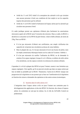 43
Grégoire Sélégny, Le développement de l’industrie des drones (RPAS) civils,
une opportunité de réindustrialisation française
 Arrêté du 11 avril 2012 relatif à la conception des aéronefs civils qui circulent
sans aucune personne à bord, aux conditions de leur emploi et sur les capacités
requises des personnes qui les utilisent
 Arrêté du 11 avril 2012 relatif à l'utilisation de l'espace aérien par les aéronefs qui
circulent sans personne à bord
Ce cadre juridique permet aux opérateurs d'obtenir plus facilement les autorisations
nécessaires auprès de la DGAC pour l’exécution des missions. Dans ce cadre, la DGAC a
décidé de se concentrer sur les RPAS de petit format, volant à faible altitude, de moins de
25kg. Pour ces RPAS :
 Il n’est pas nécessaire d’obtenir une certification, une simple vérification des
capacités de vol permet une circulation au-dessus de zones habitées.
 Dans la plupart des cas, il n’est pas nécessaire d’avoir une licence de pilote, mais
de simple connaissance théoriques basées sur les codes de l’aviation « habitée ».
 Il n’est pas nécessaire de notifier l’utilisation du RPAS, ou de demander la
création d’un espace ségrégué, lorsque le vol s’effectue, en dehors du trafic aérien
d’un aérodrome, sur des espaces restreint et en dessous de certaines altitudes.
Cependant, le vol de la plupart des RPAS est pour l’instant, soumis à une limitation aux
espaces ségrégués. Cela signifie, qu’ils ne peuvent circuler que dans un espace aérien qui
leur est dédié au préalable par la DGAC. Néanmoins, l’action de la DGAC marque une
progression de la législation et une posture qui se base sur l’amélioration de la législation
en fonction des retours et demandes des opérateurs et des autres acteurs économiques.
2. Insertion dans le trafic aérien civil
L’intégration dans l’espace aérien civile est pour l’instant une contrainte pour le
développement des applications civiles des RPAS. En fonction, des classes d’espaces
aérien, les contraintes ne sont pas les mêmes. Ici, le rôle du AirTraffic Control est
prédominant.
 