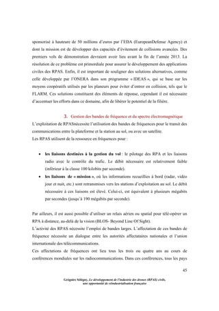 45
Grégoire Sélégny, Le développement de l’industrie des drones (RPAS) civils,
une opportunité de réindustrialisation française
sponsorisé à hauteure de 50 millions d’euros par l’EDA (EuropeanDefense Agency) et
dont la mission est de développer des capacités d’évitement de collisions avancées. Des
premiers vols de démonstration devraient avoir lieu avant la fin de l’année 2013. La
résolution de ce problème est primordiale pour assurer le développement des applications
civiles des RPAS. Enfin, il est important de souligner des solutions alternatives, comme
celle développée par l’ONERA dans son programme « IDEAS », qui se base sur les
moyens coopératifs utilisés par les planeurs pour éviter d’entrer en collision, tels que le
FLARM. Ces solutions constituent des éléments de réponse, cependant il est nécessaire
d’accentuer les efforts dans ce domaine, afin de libérer le potentiel de la filière.
3. Gestion des bandes de fréquence et du spectre électromagnétique
L’exploitation de RPASnécessite l’utilisation des bandes de fréquences pour le transit des
communications entre la plateforme et la station au sol, ou avec un satellite.
Les RPAS utilisent de la ressource en fréquences pour :
 les liaisons destinées à la gestion du vol : le pilotage des RPA et les liaisons
radio avec le contrôle du trafic. Le débit nécessaire est relativement faible
(inférieur à la classe 100 kilobits par seconde).
 les liaisons de « mission », où les informations recueillies à bord (radar, vidéo
jour et nuit, etc.) sont retransmises vers les stations d’exploitation au sol. Le débit
nécessaire à ces liaisons est élevé. Celui-ci, est équivalent à plusieurs mégabits
par secondes (jusqu’à 190 mégabits par seconde).
Par ailleurs, il est aussi possible d’utiliser un relais aérien ou spatial pour télé-opérer un
RPA à distance, au-delà de la vision (BLOS- Beyond Line Of Sight).
L’activité des RPAS nécessite l’emploi de bandes larges. L’affectation de ces bandes de
fréquence nécessite un dialogue entre les autorités affectataires nationales et l’union
internationale des télécommunications.
Ces affectations de fréquences ont lieu tous les trois ou quatre ans au cours de
conférences mondiales sur les radiocommunications. Dans ces conférences, tous les pays
 