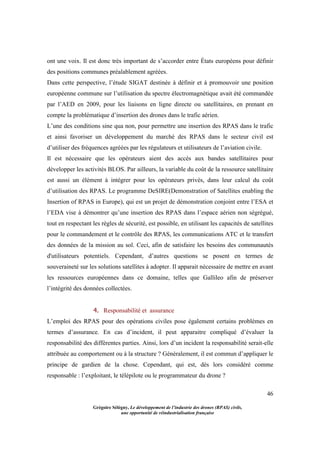 46
Grégoire Sélégny, Le développement de l’industrie des drones (RPAS) civils,
une opportunité de réindustrialisation française
ont une voix. Il est donc très important de s’accorder entre États européens pour définir
des positions communes préalablement agréées.
Dans cette perspective, l’étude SIGAT destinée à définir et à promouvoir une position
européenne commune sur l’utilisation du spectre électromagnétique avait été commandée
par l’AED en 2009, pour les liaisons en ligne directe ou satellitaires, en prenant en
compte la problématique d’insertion des drones dans le trafic aérien.
L’une des conditions sine qua non, pour permettre une insertion des RPAS dans le trafic
et ainsi favoriser un développement du marché des RPAS dans le secteur civil est
d’utiliser des fréquences agréées par les régulateurs et utilisateurs de l’aviation civile.
Il est nécessaire que les opérateurs aient des accès aux bandes satellitaires pour
développer les activités BLOS. Par ailleurs, la variable du coût de la ressource satellitaire
est aussi un élément à intégrer pour les opérateurs privés, dans leur calcul du coût
d’utilisation des RPAS. Le programme DeSIRE(Demonstration of Satellites enabling the
Insertion of RPAS in Europe), qui est un projet de démonstration conjoint entre l’ESA et
l’EDA vise à démontrer qu’une insertion des RPAS dans l’espace aérien non ségrégué,
tout en respectant les règles de sécurité, est possible, en utilisant les capacités de satellites
pour le commandement et le contrôle des RPAS, les communications ATC et le transfert
des données de la mission au sol. Ceci, afin de satisfaire les besoins des communautés
d'utilisateurs potentiels. Cependant, d’autres questions se posent en termes de
souveraineté sur les solutions satellites à adopter. Il apparait nécessaire de mettre en avant
les ressources européennes dans ce domaine, telles que Gallileo afin de préserver
l’intégrité des données collectées.
4. Responsabilité et assurance
L’emploi des RPAS pour des opérations civiles pose également certains problèmes en
termes d’assurance. En cas d’incident, il peut apparaitre compliqué d’évaluer la
responsabilité des différentes parties. Ainsi, lors d’un incident la responsabilité serait-elle
attribuée au comportement ou à la structure ? Généralement, il est commun d’appliquer le
principe de gardien de la chose. Cependant, qui est, dès lors considéré comme
responsable : l’exploitant, le télépilote ou le programmateur du drone ?
 