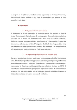 47
Grégoire Sélégny, Le développement de l’industrie des drones (RPAS) civils,
une opportunité de réindustrialisation française
A ce jour, le télépilote est considéré comme responsable de l’aéronef. Néanmoins,
l’activité étant encore naissante, il n’y a pas de jurisprudence qui permette de faire
exception à cette règle.
B. Les risques
1. Piratage du vecteur et de ses données
L’utilisation d’un RPA et les données qu’il collecte peuvent être sensibles et jugées à
risque. C’est pourquoi, il est nécessaire de mettre en place des solutions de sécurisation,
que cela soit au niveau des télétransmissions, mais aussi des données collectées.
Différents cas dans le domaine militaire ont démontré qu’il était possible d’extraire les
informations collectées par un RPA. L’intégration des RPAS dans l’espace aérien civil,
les exposent à des actes de malveillance potentiels plus nombreux. Les répercussions de
tels actes pourraient lourdement impacter l’activité des opérateurs.
2. Une dépendance potentielle vis-à-vis des terres rares
Les terres rares sont une ressource relativement méconnue du grand public. Pourtant sans
elles, il faudrait entreprendre un long processus de réaménagement pour un grand nombre
de technologies de pointes : fighter jets, missiles guidés, équipements de vision nocturne,
sans compter la plupart des machines contrôlées par ordinateur, ainsi que les RPAS. Il
devient donc aisé de comprendre, pourquoi une dépendancevis-à-vis de telles ressources
peut donc être une préoccupation majeure pour toute nation et industries nécessitant et
intégrant ces matériaux lors de son processus de production.
 