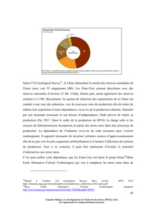 48
Grégoire Sélégny, Le développement de l’industrie des drones (RPAS) civils,
une opportunité de réindustrialisation française
Selon l’US Geological Survey19
, la Chine détiendrait la moitié des réserves mondiales de
Terres rares, soit 55 mégatonnes (Mt). Les États-Unis seraient deuxièmes avec des
réserves nationales d’environ 13 Mt. L'Inde, d'autre part, aurait également des réserves
estimées à 3.1Mt. Récemment, les quotas de réduction des exportations de la Chine ont
conduit à une ruée des industries, vers de nouveaux sites de production afin de tenter de
réduire leur exposition et leurs dépendances vis-à-vis de la production chinoise. Stimulée
par une demande croissante et son besoin d’indépendance, l'Inde prévoit de tripler sa
production d'ici 2017. Dans le cadre de la production de RPAS, la charge utile et les
moyens de télétransmission incorporent en partie des terres rares dans leur processus de
production. La dépendance de l’industrie vis-à-vis de cette ressource peut s’avérer
contraignante. Il apparaît nécessaire de sécuriser certaines sources d’approvisionnement
afin de ne pas voir les prix augmenter artificiellement et d’assurer l’efficience du système
de production. Face à ce contexte, il peut être intéressant d’évaluer le potentiel
d’alternatives aux terres rares.
C’est pour pallier cette dépendance que les Etats-Unis ont lancé le projet React20
(Rare
Earth Alternative Critical Technologies) qui vise à remplacer les terres rares dans de
19
Daniel J. Cordier, US Geological Survey, Rare Earths , MCS 2012
http://minerals.usgs.gov/minerals/pubs/commodity/rare_earths/mcs-2012-raree.pdf
20
Rare Earth Alternative Critical Technologies program,
http://www.grants.gov/search/search.do?mode=VIEW&oppId=88935
 