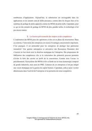 49
Grégoire Sélégny, Le développement de l’industrie des drones (RPAS) civils,
une opportunité de réindustrialisation française
nombreuses d’applications. Aujourd’hui, la substitution est envisageable dans les
applications où les aimants sont de faible puissance, comme dans les disques durs et les
systèmes de guidage de petits appareils comme les RPAS de petite taille. Cependant, pour
ce qui est des aimants de guidage de RPAS de plus grandes tailles, la technologie n’est
pas encore mature.
3. La Gestion prévisionnelle des emplois et des compétences
L’exploitation des RPAS pour des opérations civiles est en phase de structuration. Dans
ce contexte, l’innovation des entreprises est source d’avantages concurrentiels importants.
C’est pourquoi, il est primordial pour les entreprises de protéger leur patrimoine
immatériel. Une gestion anticipative et préventive des Ressources Humaines doit
s’exercer en lien étroit avec la direction stratégique de l’entreprise. Des programmes de
fidélisation des compétences clés et la valorisation des potentiels peuvent permettre
d’éviter la fuite des savoirs au profit de la concurrence. Comme nous l’avons vu
précédemment, l’écosystème des RPAS civils se fonde sur un tissu économique composé
de grands industriels, mais aussi de PME. Certaines de ces entreprises n’ont pas intégré
une vision stratégique de la gestion du capital humain. Cependant, celle-ci peut s’avérer
déterminante dans l’activité de l’entreprise et lui permettre de rester compétitive.
 