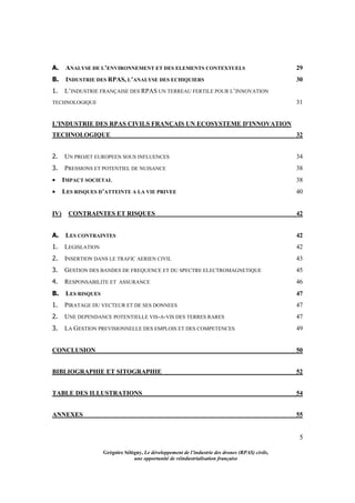 5
Grégoire Sélégny, Le développement de l’industrie des drones (RPAS) civils,
une opportunité de réindustrialisation française
A. ANALYSE DE L’ENVIRONNEMENT ET DES ELEMENTS CONTEXTUELS 29
B. INDUSTRIE DES RPAS, L’ANALYSE DES ECHIQUIERS 30
1. L’INDUSTRIE FRANÇAISE DES RPAS UN TERREAU FERTILE POUR L’INNOVATION
TECHNOLOGIQUE 31
L'INDUSTRIE DES RPAS CIVILS FRANÇAIS UN ECOSYSTEME D'INNOVATION
TECHNOLOGIQUE 32
2. UN PROJET EUROPEEN SOUS INFLUENCES 34
3. PRESSIONS ET POTENTIEL DE NUISANCE 38
 IMPACT SOCIETAL 38
 LES RISQUES D’ATTEINTE A LA VIE PRIVEE 40
IV) CONTRAINTES ET RISQUES 42
A. LES CONTRAINTES 42
1. LEGISLATION 42
2. INSERTION DANS LE TRAFIC AERIEN CIVIL 43
3. GESTION DES BANDES DE FREQUENCE ET DU SPECTRE ELECTROMAGNETIQUE 45
4. RESPONSABILITE ET ASSURANCE 46
B. LES RISQUES 47
1. PIRATAGE DU VECTEUR ET DE SES DONNEES 47
2. UNE DEPENDANCE POTENTIELLE VIS-A-VIS DES TERRES RARES 47
3. LA GESTION PREVISIONNELLE DES EMPLOIS ET DES COMPETENCES 49
CONCLUSION 50
BIBLIOGRAPHIE ET SITOGRAPHIE 52
TABLE DES ILLUSTRATIONS 54
ANNEXES 55
 