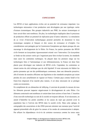 50
Grégoire Sélégny, Le développement de l’industrie des drones (RPAS) civils,
une opportunité de réindustrialisation française
CONCLUSION
Les RPAS et leurs applications civiles ont un potentiel de croissance important. Les
technologies nécessaires à leur production sont développées par une typologie variée
d’acteurs économiques. Des groupes industriels aux PME, les acteurs économiques et
leurs savoir-faire sont nombreux. De plus, les technologies impliquées dans le processus
de production offrent un potentiel de réplication pour d’autres industries. La stimulation
de ce vivier d’innovation technologique pourrait permettre de dynamiser le tissu
économique européen et français et être source de croissance et d’emploi. Ces
considérations sont partagées par la Commission Européenne qui depuis presque dix ans
encourage le développement de la filière. En France, les parties prenantes des RPAS
civils forment un écosystème rigoureusement orienté vers l’innovation. Cet écosystème
se fonde sur des acteurs variés qui s’organisent pour faire évoluer la norme, les standards
mais aussi les contraintes techniques. Se plaçant dans les premiers rangs sur les
technologies liées à l’aéronautique et aux télétransmissions, la France est donc bien
placée pour développer une industrie de RPAS civils. Cependant, les contraintes se
situent moins du côté technique que du côté législatif. Il reste nécessaire de fédérer les
parties prenantes qui ont des problématiques communes, dans une démarche proactive,
afin d’orienter de manière efficiente une législation et des standards européens qui soient
proches de ceux actuellement en vigueur en France. Certains pays comme Israël et les
Etats-Unis disposent d’un marché plus mature, il est donc nécessaire de se protéger
contre ces économies.
En complément de ces démarches de lobbying, il convient de prendre la mesure de tous
les éléments pouvant impacter négativement le développement de cette filière. Ces
éléments contextuels sont nombreux et varient dans leurs actions et leurs buts. L’insertion
d’une nouvelle technologie au sein de la société est toujours délicate. Il est nécessaire, en
amont d’identifier les points sensibles et les causes de rejet que pourrait avoir la
population face à l’arrivée des RPAS dans la société civile. Dans cette optique, la
cartographie des associations et des ONG pouvant entrainer une nuisance pour l’activité
apparait primordiale afin de gérer les canaux et les modes de communication à adopter.
Par ailleurs les dépendances vis-à-vis de certaines ressources comme les terres rares
 