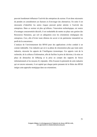 51
Grégoire Sélégny, Le développement de l’industrie des drones (RPAS) civils,
une opportunité de réindustrialisation française
peuvent lourdement influencer l’activité des entreprises du secteur. Il est donc nécessaire
de prendre en considération ces facteurs et d’envisager des alternatives. En outre il est
nécessaire d’identifier les autres risques pouvant porter atteinte à l’activité des
entreprises. Dans ce secteur où plus qu’ailleurs, l’innovation technologique, est source
d’avantages concurrentiels décisifs, il est souhaitable de mettre en place une gestion des
Ressources Humaines, qui soit en adéquation avec les orientations stratégiques des
entreprises. Ceci, afin d’éviter toute dilution du savoir et du patrimoine immatériel au
profit de la concurrence.
L’analyse de l’environnement des RPAS pour des applications civiles conduit à un
constat indéniable. Une industrie qui est à sa phase de structuration plus que toute autre
industrie, nécessite les apports de l’intelligence économique. Ces apports vont de la
recherche, de la collecte d’information, afin de faciliter la prise de décision, à la mise en
place de démarches de lobbying et la prise en compte des rapports de forces
informationnels et les moyens d’y répondre. Afin d’assurer la pérennité de cette industrie
qui est encore naissante, il est capital que chaque partie prenante de la filière des RPAS
intègre cette approche stratégique dans ses orientations.
 