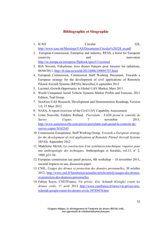 52
Grégoire Sélégny, Le développement de l’industrie des drones (RPAS) civils,
une opportunité de réindustrialisation française
Bibliographie et Sitographie
1. ICAO Circular 328,
http://www.icao.int/Meetings/UAS/Documents/Circular%20328_en.pdf
2. European Commission, Enterprise and industry, RPAS, a boost for European
creativity and innovation
http://ec.europa.eu/enterprise/flipbook/rpas/#/1/zoomed
3. RIA Novosti, Fukushima: trois drones français pour mesurer les radiations,
06/04/2011, http://fr.rian.ru/world/20110406/189091757.html
4. European Commission, Commission Staff Working Document, Towards a
European strategy for the development of civil applications of Remotely
Piloted Aircraft Systems (RPAS), Bruxelles, 6 septembre 2012
5. Lucintel, Growth Opportunity in Global UAV Market, Mars 2011
6. World Unmanned Aerial Vehicle Systems Market Profile and Forecast, 2011
Edition, Teal Group
7. NextGen UAS Research, Development and Demonstration Roadmap, Version
1.0, 15 Mars 2012
8. NASA, A report overview of the Civil UAV Capability Assesssment
9. Usine Nouvelle, Frédéric Rolland, Pierrelatte : EADS prend le contrôle de
Survey Copter, 7 novembre 2011,
http://www.usinenouvelle.com/article/pierrelatte-eads-prend-le-controle-de-
survey-copter.N162345
10. Commission Européenne, Staff Working Group, Towards a European strategy
for the development of civil applications of Remotely Piloted Aircraft Systems
(RPAS), Septembre 2012
11. Madeleine Akrich, La construction d’un systèmesociotechnique, esquisse pour
une anthropologie des techniques, Anthropologie et Sociétés, vol.13, n° 2,
1989, p31-54
12. European commission uas panel process, 4th workshop – 16 november 2011,
societal impacts on uas, discussion paper
13. CNIL, Usages des drones et protection des données personnelles, 30 octobre
2012, http://www.cnil.fr/linstitution/actualite/article/article/usages-des-drones-
et-protection-des-donnees-personnelles
14. Fabien Soyez, CNETFrance, Vie privée: Eric Schmidt (Google) craint les
drones civils, 17 avril 2013 http://www.cnetfrance.fr/news/vie-privee-eric-
schmidt-google-craint-les-drones-civils-39789478.htm
 