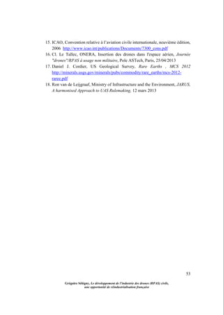 53
Grégoire Sélégny, Le développement de l’industrie des drones (RPAS) civils,
une opportunité de réindustrialisation française
15. ICAO, Convention relative à l’aviation civile internationale, neuvième édition,
2006 http://www.icao.int/publications/Documents/7300_cons.pdf
16. Cl. Le Tallec, ONERA, Insertion des drones dans l'espace aérien, Journée
"drones"/RPAS à usage non militaire, Pole ASTech, Paris, 25/04/2013
17. Daniel J. Cordier, US Geological Survey, Rare Earths , MCS 2012
http://minerals.usgs.gov/minerals/pubs/commodity/rare_earths/mcs-2012-
raree.pdf
18. Ron van de Leijgraaf, Ministry of Infrastructure and the Environment, JARUS,
A harmonised Approach to UAS Rulemaking, 12 mars 2013
 
