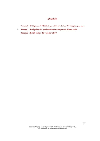 55
Grégoire Sélégny, Le développement de l’industrie des drones (RPAS) civils,
une opportunité de réindustrialisation française
ANNEXES
 Annexe 1 : Catégories de RPAS et quantités produites/ développées par pays
 Annexe 2 : Echiquiers de l’environnement français des drones civils
 Annexe 3 : RPAS civils : Où vont-ils voler?
 