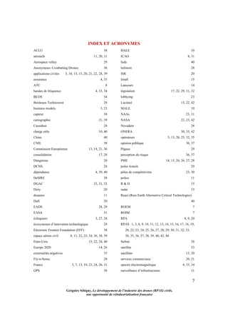7
Grégoire Sélégny, Le développement de l’industrie des drones (RPAS) civils,
une opportunité de réindustrialisation française
INDEX ET ACRONYMES
ACLU 38
aéronefs 11, 20, 31
Aerospace valley 29
Anonymous- Combatting Drones 38
applications civiles 3, 10, 13, 15, 20, 21, 22, 28, 39
assurance 4, 35
ATC 8
bandes de fréquence 4, 33, 34
BLOS 34
Bordeaux Technowest 29
business models 3, 23
capteur 38
cartographie 21, 39
Cassidian 28
charge utile 10, 40
Chine 40
CNIL 38
Commission Européenne 13, 14, 21, 36
consolidation 17, 28
Dangerous 20
DCNS 28
dépendance 4, 39, 40
DeSIRE 38
DGAC 23, 31, 32
Dirty 20
douanes 11
Dull 20
EADS 28, 29
EASA 31
échiquiers 3, 27, 28
écosystemes d’innovation technologique 29
Electronic Frontier Foundation (EFF) 38
espace aérien civil 8, 11, 22, 23, 34, 36, 38, 39
Etats-Unis 15, 22, 24, 40
Europe 2020 14, 26
externalités négatives 35
Fly-n-Sense 28
France 3, 7, 13, 19, 23, 24, 26, 31
GPS 38
HALE 10
ICAO 8, 31
Inde 40
Infotron 28
ISR 20
Israël 15
Lanceurs 14
législation 17, 22, 29, 31, 32
lobbying 23
Lucintel 15, 22, 42
MALE 10
NAAs 23, 31
NASA 22, 23, 42
Novadem 28
ONERA 30, 33, 42
opérateurs 3, 13, 20, 25, 32, 35
opinion publique 36, 37
Pégase 29
perception du risque 36, 37
PME 14, 15, 24, 26, 27, 28
poles Astech 29
pôles de compétitivités 23, 30
police 11
R & D 15
radar 33
React (Rare Earth Alternative Critical Technologies)
40
ROEM 7
ROIM 7
RPA 8, 9, 20
RPAS 1, 3, 8, 9, 10, 11, 12, 13, 14, 15, 16, 17, 18, 19,
20, 22, 23, 24, 25, 26, 27, 28, 29, 30, 31, 32, 33,
34, 35, 36, 37, 38, 39, 40, 42, 44
Safran 28
satellite 33
satellites 13, 20
services commerciaux 20, 21
spectre électromagnétique 4, 33, 34
surveillance d’infrastructures 11
 