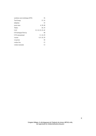 8
Grégoire Sélégny, Le développement de l’industrie des drones (RPAS) civils,
une opportunité de réindustrialisation française
systèmes socio-technique (STS) 36
Teal Group 15, 16
télépilote 35
terres rares 4, 39, 40
Thales 28, 34
UAV 15, 19, 22, 23, 42
US Geological Survey 40
UVS international 11, 14, 29
vecteur 4, 9, 10, 38
vie privée 38
voilure fixe 12
voilure tournante 12
 