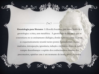 Gnosiologia para Sócrates: A filosofia Socrática, por tanto, limita-se à
gnosiologia e a ética, sem metafísica. A gnosiologia de Sócrates, que se
concretizava no se ensinamento dialógico, donde é preciso extrai-la, pode-
se esquematicamente resumir nestes pontos fundamentais: ironia,
maiêutica, introspecção, ignorância, indução e definição. Antes de tudo,
cumpre desembaraçar o espirito dos conhecimentos errados, dos
preconceitos, opiniões: este é um momento de ironia, isto é, da critica.
 