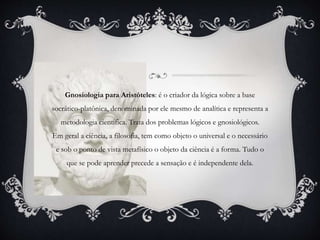 Gnosiologia para Aristóteles: é o criador da lógica sobre a base
socrático-platônica, denominada por ele mesmo de analítica e representa a
metodologia científica. Trata dos problemas lógicos e gnosiológicos.
Em geral a ciência, a filosofia, tem como objeto o universal e o necessário
e sob o ponto de vista metafísico o objeto da ciência é a forma. Tudo o
que se pode aprender precede a sensação e é independente dela.
 