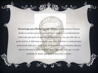 Gnosiologia para Platão: Segundo Platão, o conhecimento humano
divide-se em dois graus: o conhecimento sensível, e o conhecimento
intelectual, que parte do primeiro conhecimento, mas que dele não se
pode derivar. A diferença essencial entre eles, está nisto: o conhecimento
sensível não sabe que o é, de onde pode passar o conhecimento diverso,
cair no erro sem o saber; ao passo que o segundo, sabe que o é, não
podendo de modo algum ser substituído, errôneo.
 