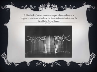 A Teoria do Conhecimento tem por objetivo buscar a
origem, a natureza, o valor e os limites do conhecimento, da
faculdade de conhecer.
 