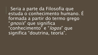 Seria a parte da Filosofia que
estuda o conhecimento humano. É
formada a partir do termo grego
“gnosis” que significa
“conhecimento” e “logos” que
significa “doutrina, teoria”.
 