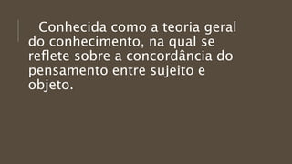 Conhecida como a teoria geral
do conhecimento, na qual se
reflete sobre a concordância do
pensamento entre sujeito e
objeto.
 