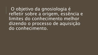 O objetivo da gnosiologia é
refletir sobre a origem, essência e
limites do conhecimento melhor
dizendo o processo de aquisição
do conhecimento.
 