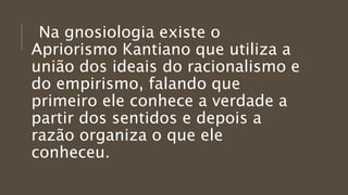 Na gnosiologia existe o
Apriorismo Kantiano que utiliza a
união dos ideais do racionalismo e
do empirismo, falando que
primeiro ele conhece a verdade a
partir dos sentidos e depois a
razão organiza o que ele
conheceu.
 
