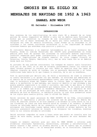 GNOSIS EN EL SIGLO XX
MENSAJES DE NAVIDAD DE 1952 A 1963
SAMAEL AUN WEOR
El Salvador - Diciembre 1972
INTRODUCCIÓN
Para sorpresa de los espiritualistas de este siglo XX y después de un largo
período de receso reapareció LA GNOSIS y esta vez en América para felicidad de
muchos que ya presentían la llegada de ese conocimiento trascendental, que
realmente era la mayor necesidad de la época por tanta confusión en materia
religiosa así como en materia filosófica, cuyas formas ya no encajaban ni se
ajustaban a las nuevas corrientes universales ni a las inquietudes de muchos
corazones humanos que anhelaban algo positivo y práctico.
El continente Americano y en especial Latinoamérica es el nuevo escenario del
Planeta, donde el sublime Esoterismo del CRISTO está presentándose en forma
pública para bien de quienes han alcanzado la suficiente madurez espiritual,
condición requerida para poder justipreciarlo y vivirlo en forma práctica, sin
temores ni complicaciones de ninguna especie. En otros tiempos floreció en
Palestina, Grecia, Egipto, Babilonia, etc., mas en esta nueva Era es en América
donde dará sus frutos.
El portador de ese sublime conocimiento fue huésped de nuestro suelo Cuzcatleco
allá por el año 1955, en el mes de Octubre; posiblemente fueron los vientos de
aquel Octubre quienes lo trajeron por acá. Nadie en aquellos días fue capaz de
imaginar siquiera de quién se trataba, era un personaje desconocido y en tales
condiciones nada había en él que llamara la atención, de no ser su enseñanza.
Tuve la oportunidad por decirlo así, de verle y escucharle; me llamó la atención
su acento extranjero y el aplomo con que hablaba. La autoridad que demostraba en
el dominio de un conocimiento aparentemente nuevo, pero que en verdad es tan viejo
como la existencia misma del hombre sobre la tierra; daba la impresión de que
sabía a la perfección lo que hablaba, que conocía al dedillo lo que afirmaba y que
poseía poderes superiores a lo común y corriente. Que todo lo que decía lo vivía
de momento en momento y no simplemente por haberlo leído. Me di cuenta que estaba
frente a un hombre que poseía la verdadera Sabiduría, no la Sabiduría de este
siglo ni de los príncipes de este siglo que se deshacen; era nada menos que la
Sabiduría de Dios en Misterio, la Sabiduría Oculta, la cual Dios predestinó antes
de los siglos para nuestra gloria, como lo afirmó San Pablo.
Recibí entonces de aquel personaje EL GRAN SECRETO DE LA VIDA, intuitivamente
comprendí su importancia y percibí sus alcances que me pareció una dádiva del
Cielo; Mi reacción interna no se hizo esperar y se entabló la lucha entre la luz y
las tinieblas, se libró una dura batalla entre mi corazón y mi cerebro; la bestia
interna se revolcaba dentro de mí, presentía el peligro de perecer y luchaba por
entorpecer mis facultades cuando apenas había recibido el primer destello de luz
interior; prevaleció entonces mi corazón y se disiparon las tinieblas, mientras
tanto la luz interna entraba en actividad.
Decidí entonces comprobar en carne y hueso antes que acudir en consulta ante los
sabios de este mundo, porque ya sospechaba la respuesta de esos dechados del
saber.
Llegado el momento oportuno puse por obra EL GRAN ARCANO y entonces pude
evidenciar resultados fantásticos, maravillosos, sublimes y satisfactorios; la
bestia interna o Ego sufría su primera derrota y me di cuenta que su alimento
estaba allí, en el sexo... en la sexualidad animal, en la fornicación. Comprendí
1
 