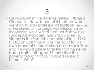 5He was born in the Ayrshire mining village of Glenbuck , He was one of 5 brothers who went on to play professional football. He was a fine player, whose career was interrupted by the Second World War.His brother Bob was a successful manager, guiding Dundee to victory in the Scottish championship in 1962. His tough upbringing was the basis for his own brand of humanitarian based socialism, and he would joke in later life that he never had a bath until aged 15, and that the poverty brought about a good sense of humour.Who?