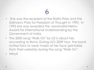 6 She was the recipient of the Rafto Prize and the Sakharov Prize for Freedom of Thought in 1990 . In 1992 she was awarded the Jawaharlal Nehru Award for International Understanding by the Government of India. The 2000 song "Walk On" by U2 is about her, according to Bono.During U2's 2009 tour, the band invited fans to wear masks of her face (printable from their website) during the song "Walk On”.Who?