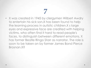 7X was created in 1945 by clergymen Wilbert Awdry to entertain his sick son.X has been found to help the learning process in autistic children.Xs large eyes and expressive face are credited with helping victims, who often find it hard to read people's faces, to distinguish between different emotions. X has former Beatle Ringo Starr as narrator. The role is soon to be taken on by former James Bond Pierce Brosnan.X?