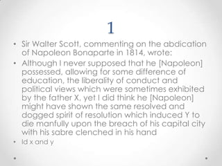 1Sir Walter Scott, commenting on the abdication of Napoleon Bonapartein 1814, wrote:Although I never supposed that he [Napoleon] possessed, allowing for some difference of education, the liberality of conduct and political views which were sometimes exhibited by the father X, yet I did think he [Napoleon] might have shown the same resolved and dogged spirit of resolution which induced Y to die manfully upon the breach of his capital city with his sabre clenched in his handId x and y
