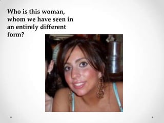 Who is this woman, whom we have seen in an entirely different form?