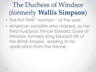The Duchess of Windsor (formerly Wallis Simpson)The first TIME “woman “ of the yearAmerican socialite who married, as her third husband, Prince Edward, Duke of Windsor, formerly King Edward VIII of the British Empire , leading to his abdication from the throne.