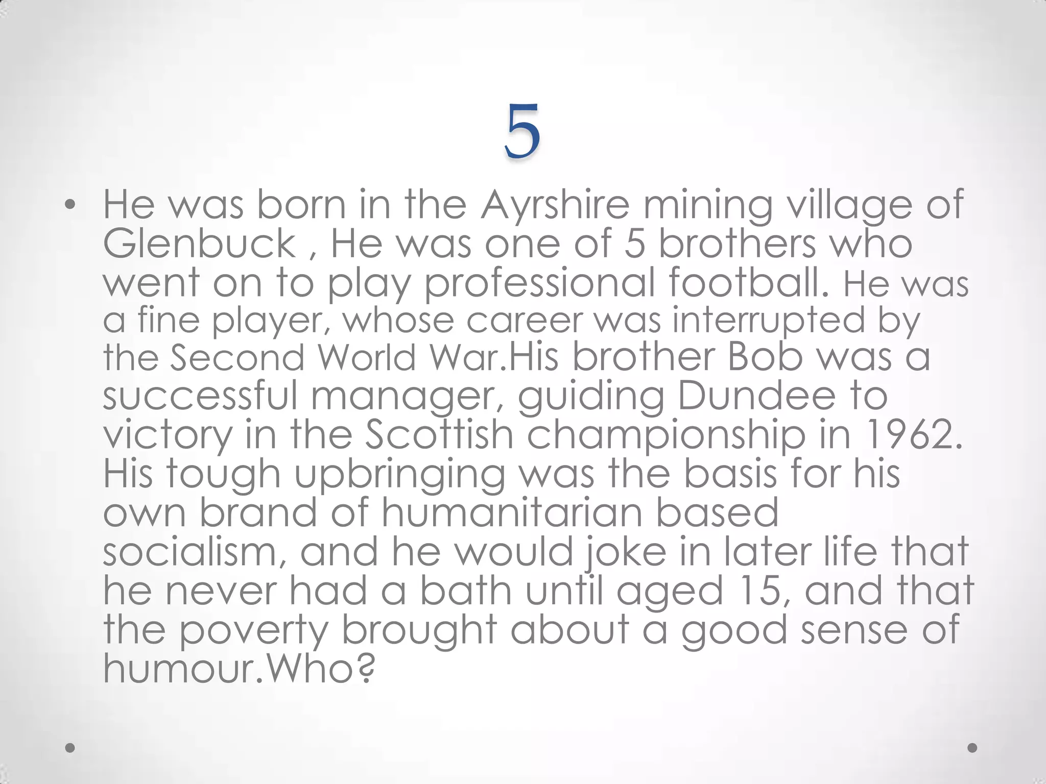 5He was born in the Ayrshire mining village of Glenbuck , He was one of 5 brothers who went on to play professional football. He was a fine player, whose career was interrupted by the Second World War.His brother Bob was a successful manager, guiding Dundee to victory in the Scottish championship in 1962. His tough upbringing was the basis for his own brand of humanitarian based socialism, and he would joke in later life that he never had a bath until aged 15, and that the poverty brought about a good sense of humour.Who?
