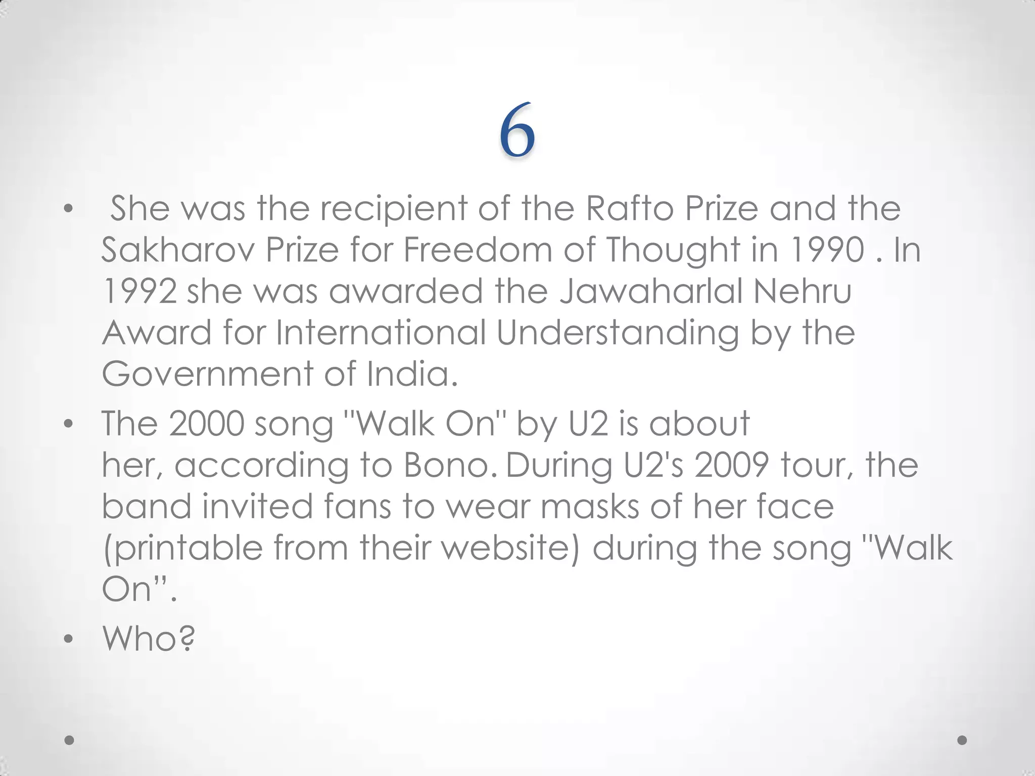 6 She was the recipient of the Rafto Prize and the Sakharov Prize for Freedom of Thought in 1990 . In 1992 she was awarded the Jawaharlal Nehru Award for International Understanding by the Government of India. The 2000 song "Walk On" by U2 is about her, according to Bono.During U2's 2009 tour, the band invited fans to wear masks of her face (printable from their website) during the song "Walk On”.Who?