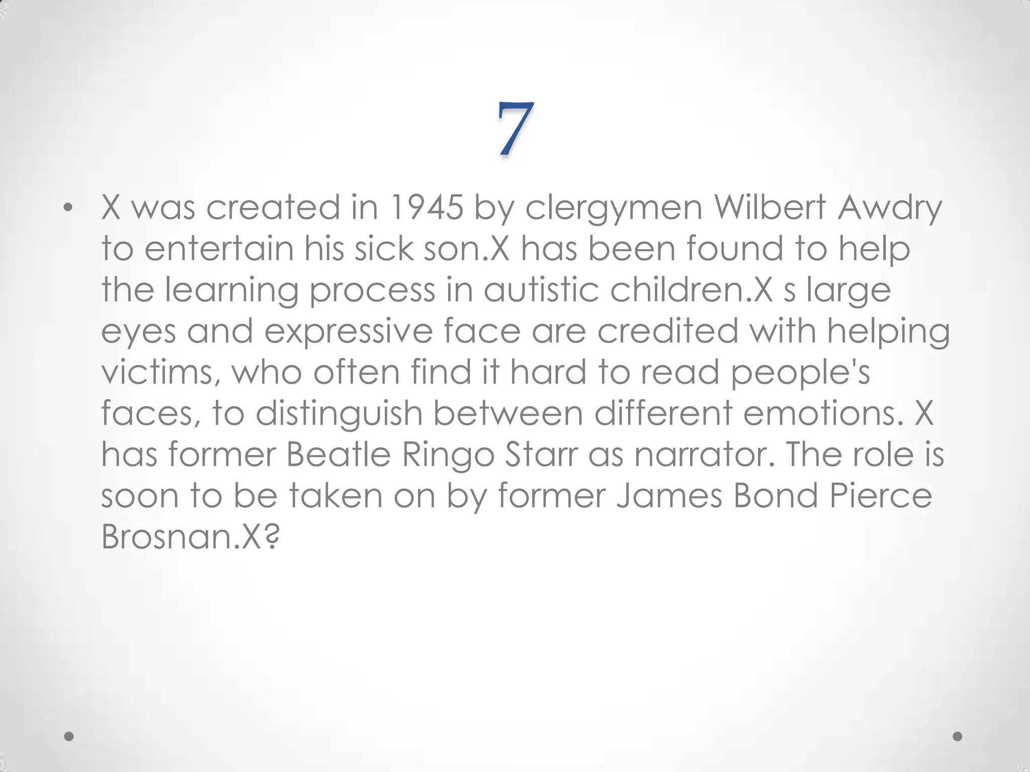 7X was created in 1945 by clergymen Wilbert Awdry to entertain his sick son.X has been found to help the learning process in autistic children.Xs large eyes and expressive face are credited with helping victims, who often find it hard to read people's faces, to distinguish between different emotions. X has former Beatle Ringo Starr as narrator. The role is soon to be taken on by former James Bond Pierce Brosnan.X?