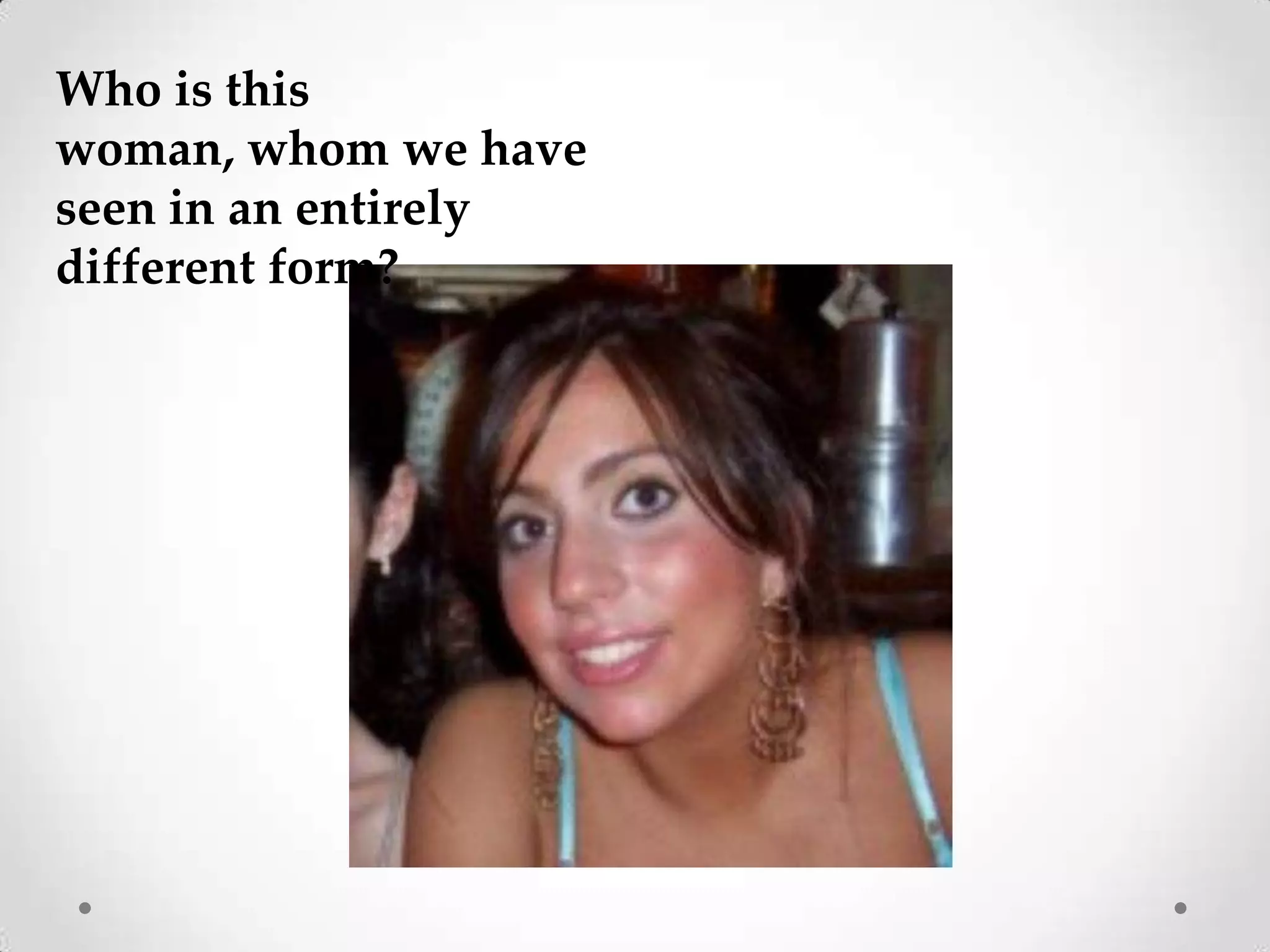 Who is this woman, whom we have seen in an entirely different form?