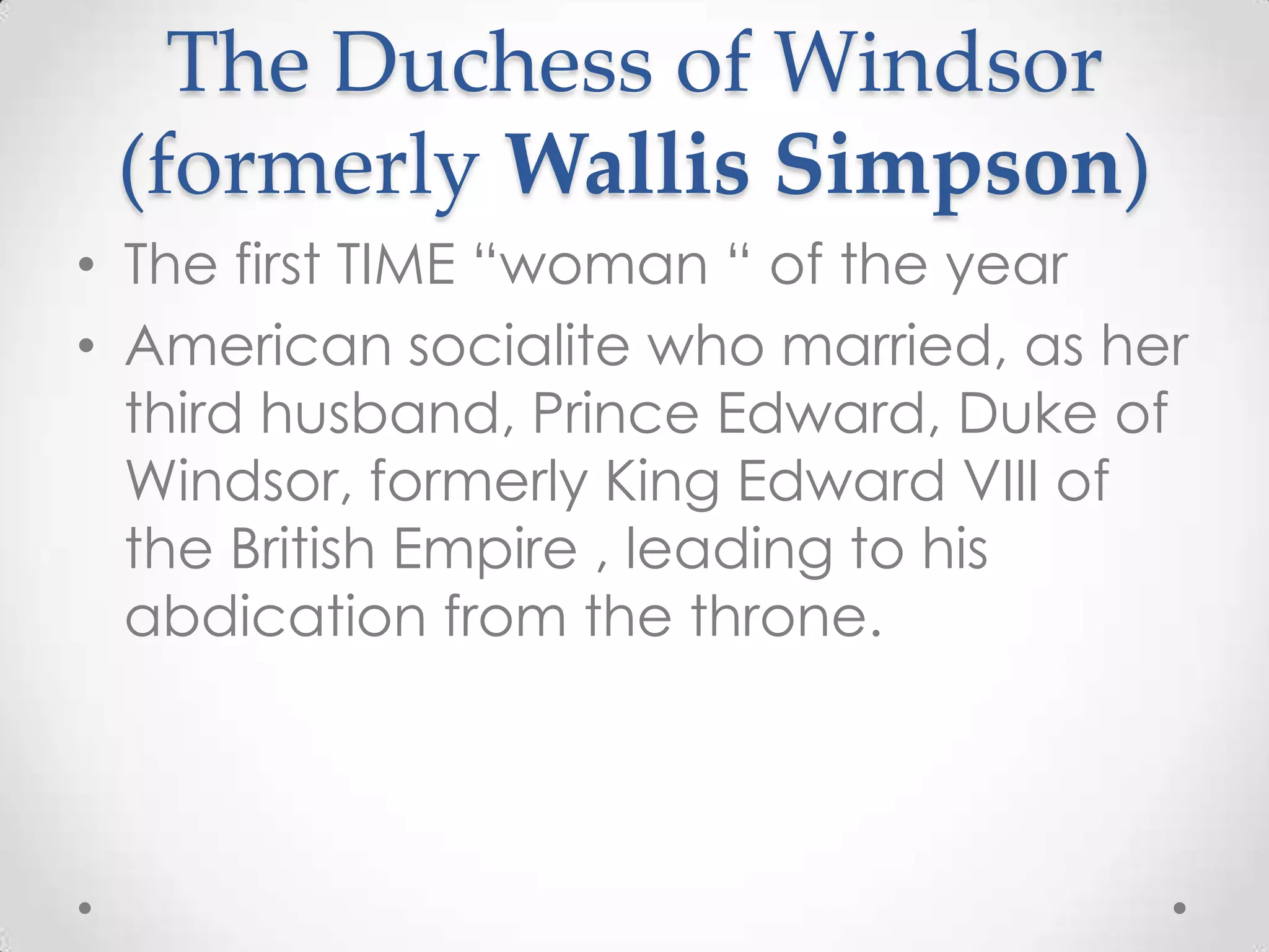 The Duchess of Windsor (formerly Wallis Simpson)The first TIME “woman “ of the yearAmerican socialite who married, as her third husband, Prince Edward, Duke of Windsor, formerly King Edward VIII of the British Empire , leading to his abdication from the throne.