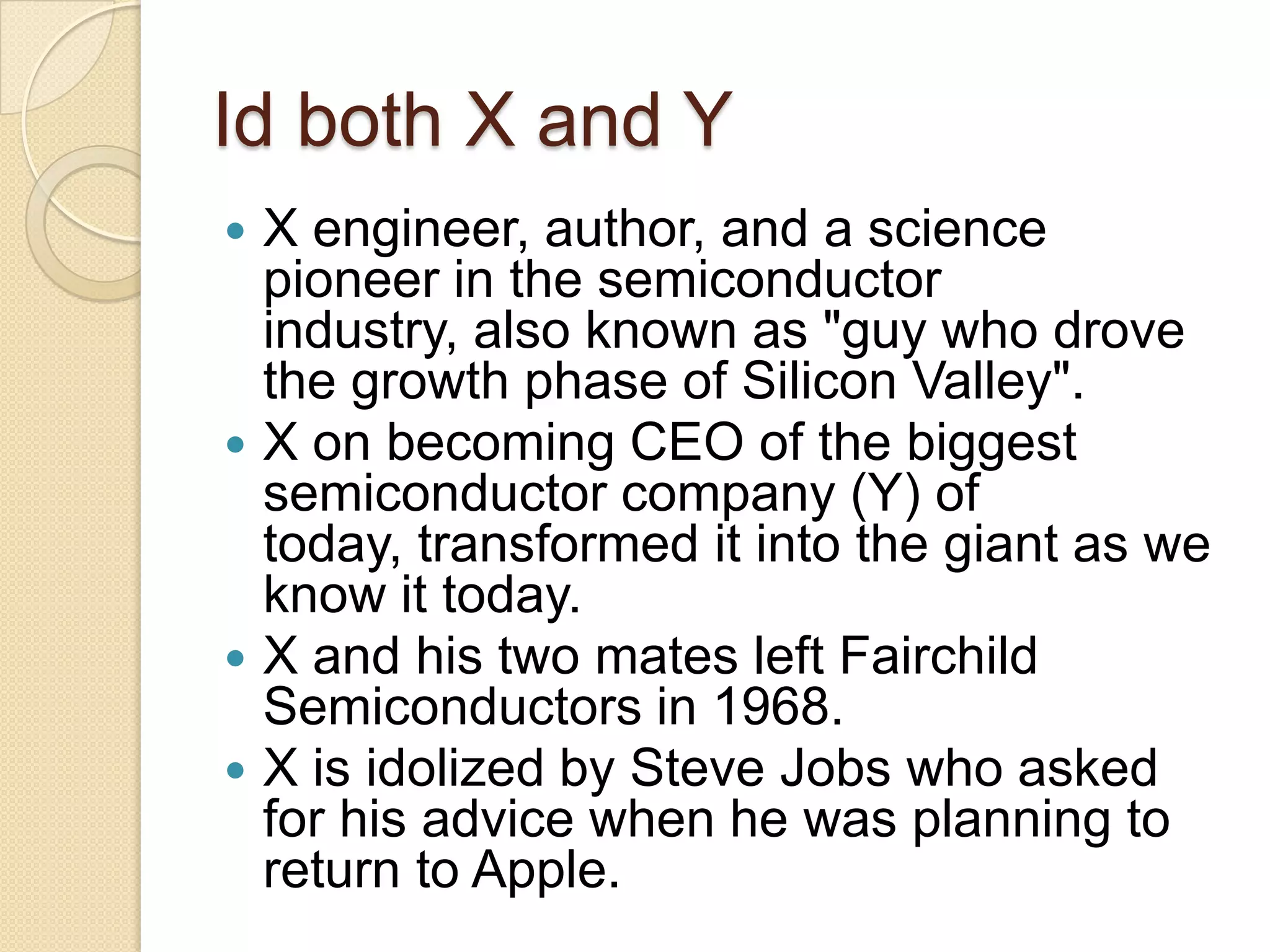 Id both X and Y
 X engineer, author, and a science
  pioneer in the semiconductor
  industry, also known as "guy who drove
  the growth phase of Silicon Valley".
 X on becoming CEO of the biggest
  semiconductor company (Y) of
  today, transformed it into the giant as we
  know it today.
 X and his two mates left Fairchild
  Semiconductors in 1968.
 X is idolized by Steve Jobs who asked
  for his advice when he was planning to
  return to Apple.
 