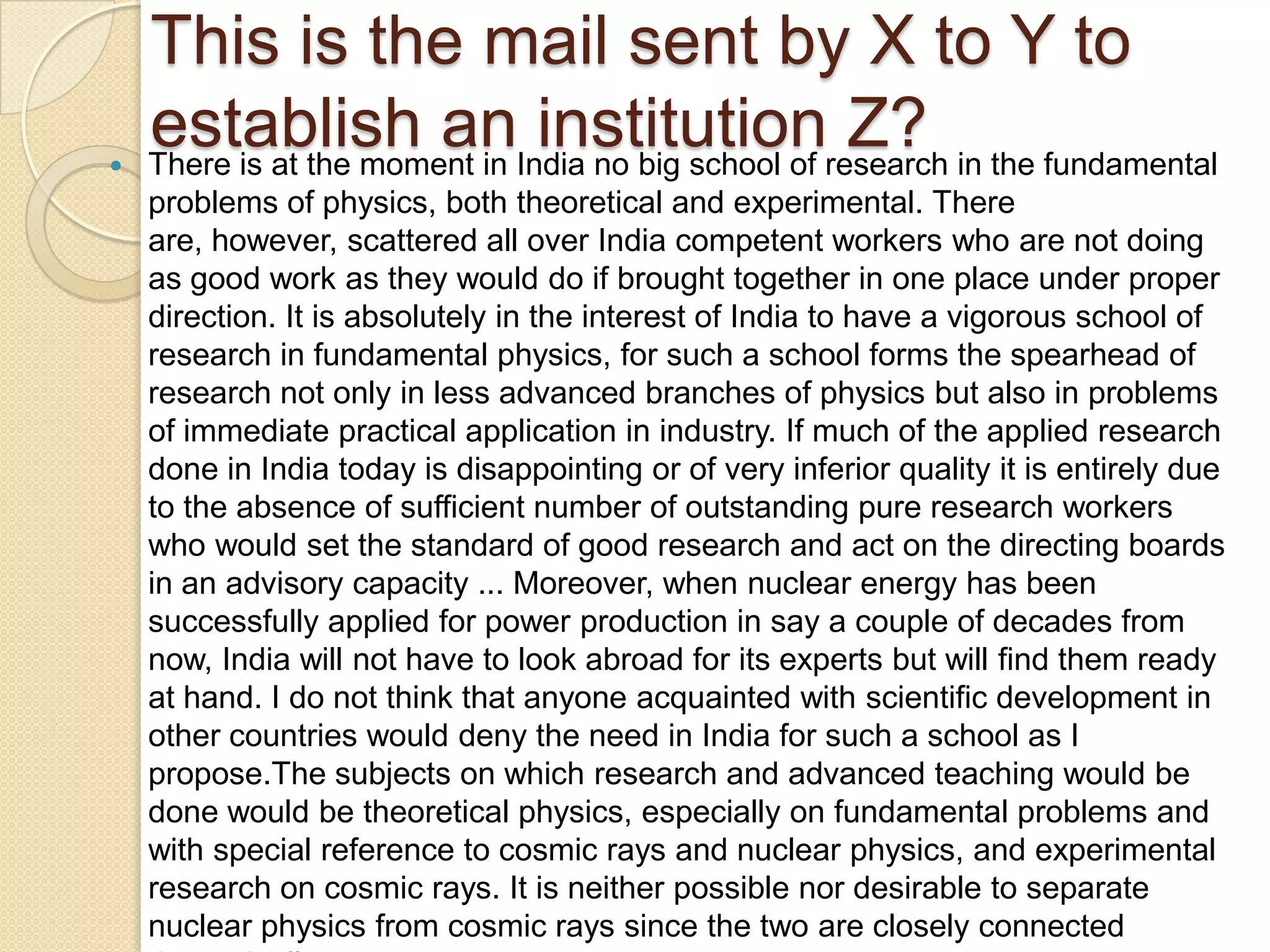 This is the mail sent by X to Y to

    establish anIndia no big school of research in the fundamental
    There is at the moment in
                              institution Z?
    problems of physics, both theoretical and experimental. There
    are, however, scattered all over India competent workers who are not doing
    as good work as they would do if brought together in one place under proper
    direction. It is absolutely in the interest of India to have a vigorous school of
    research in fundamental physics, for such a school forms the spearhead of
    research not only in less advanced branches of physics but also in problems
    of immediate practical application in industry. If much of the applied research
    done in India today is disappointing or of very inferior quality it is entirely due
    to the absence of sufficient number of outstanding pure research workers
    who would set the standard of good research and act on the directing boards
    in an advisory capacity ... Moreover, when nuclear energy has been
    successfully applied for power production in say a couple of decades from
    now, India will not have to look abroad for its experts but will find them ready
    at hand. I do not think that anyone acquainted with scientific development in
    other countries would deny the need in India for such a school as I
    propose.The subjects on which research and advanced teaching would be
    done would be theoretical physics, especially on fundamental problems and
    with special reference to cosmic rays and nuclear physics, and experimental
    research on cosmic rays. It is neither possible nor desirable to separate
    nuclear physics from cosmic rays since the two are closely connected
 