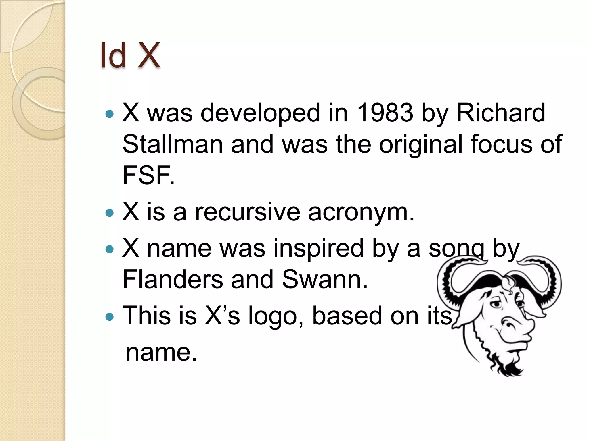 Id X
 X was developed in 1983 by Richard
  Stallman and was the original focus of
  FSF.
 X is a recursive acronym.
 X name was inspired by a song by
  Flanders and Swann.
 This is X’s logo, based on its
  name.
 