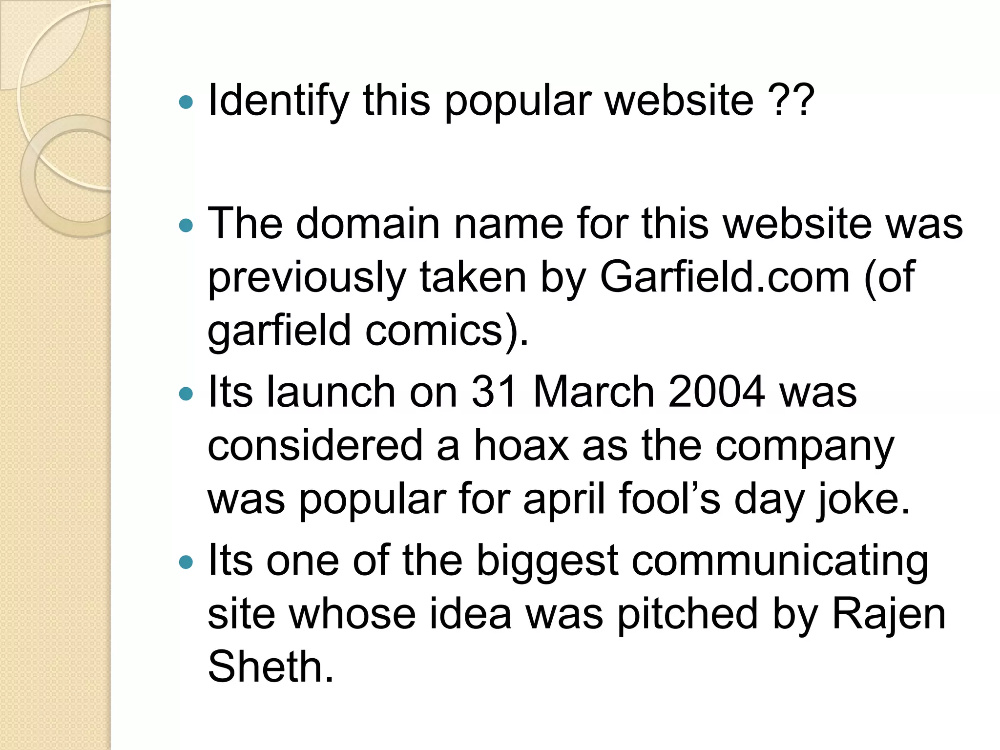    Identify this popular website ??

 The domain name for this website was
  previously taken by Garfield.com (of
  garfield comics).
 Its launch on 31 March 2004 was
  considered a hoax as the company
  was popular for april fool’s day joke.
 Its one of the biggest communicating
  site whose idea was pitched by Rajen
  Sheth.
 