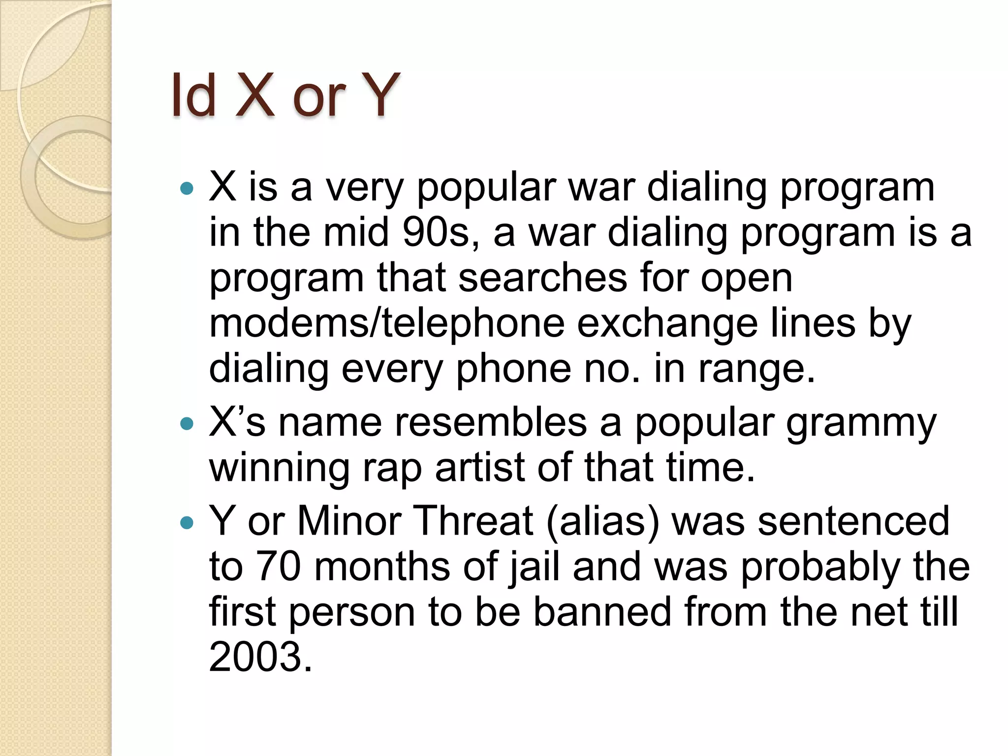 Id X or Y
 X is a very popular war dialing program
  in the mid 90s, a war dialing program is a
  program that searches for open
  modems/telephone exchange lines by
  dialing every phone no. in range.
 X’s name resembles a popular grammy
  winning rap artist of that time.
 Y or Minor Threat (alias) was sentenced
  to 70 months of jail and was probably the
  first person to be banned from the net till
  2003.
 