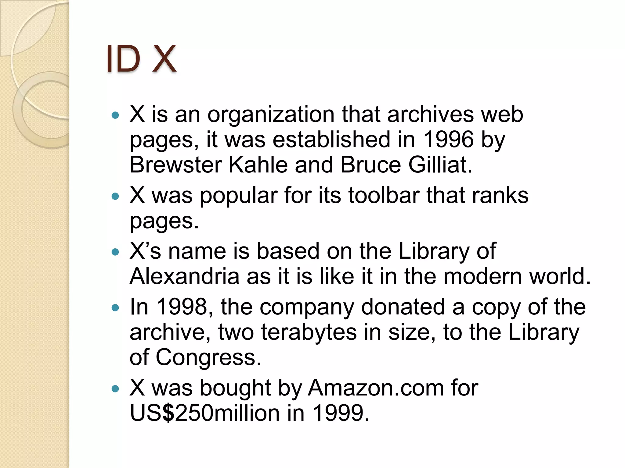ID X
   X is an organization that archives web
    pages, it was established in 1996 by
    Brewster Kahle and Bruce Gilliat.
   X was popular for its toolbar that ranks
    pages.
   X’s name is based on the Library of
    Alexandria as it is like it in the modern world.
   In 1998, the company donated a copy of the
    archive, two terabytes in size, to the Library
    of Congress.
   X was bought by Amazon.com for
    US$250million in 1999.
 