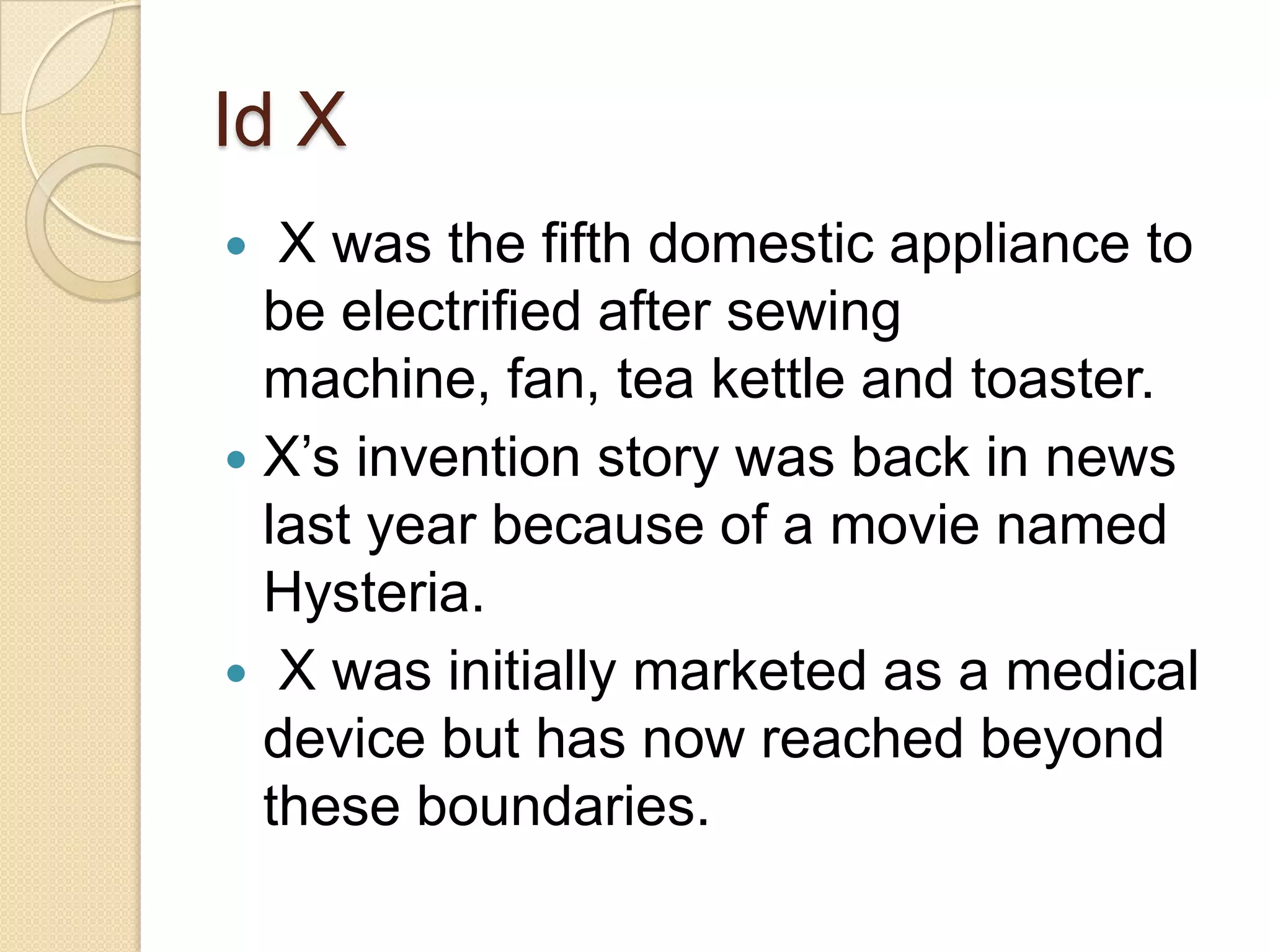Id X
  X was the fifth domestic appliance to
  be electrified after sewing
  machine, fan, tea kettle and toaster.
 X’s invention story was back in news
  last year because of a movie named
  Hysteria.
 X was initially marketed as a medical
  device but has now reached beyond
  these boundaries.
 