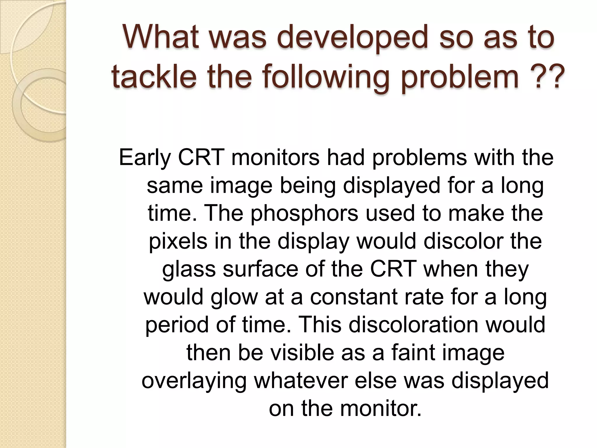 What was developed so as to
tackle the following problem ??

Early CRT monitors had problems with the
  same image being displayed for a long
  time. The phosphors used to make the
   pixels in the display would discolor the
    glass surface of the CRT when they
  would glow at a constant rate for a long
  period of time. This discoloration would
       then be visible as a faint image
  overlaying whatever else was displayed
                on the monitor.
 