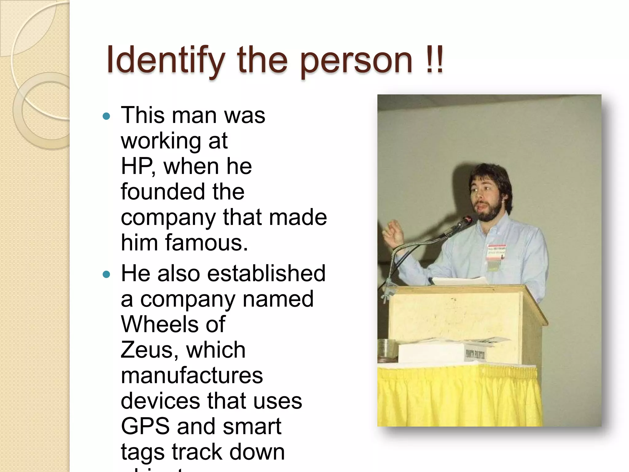 Identify the person !!
 This man was
  working at
  HP, when he
  founded the
  company that made
  him famous.
 He also established
  a company named
  Wheels of
  Zeus, which
  manufactures
  devices that uses
  GPS and smart
  tags track down
 