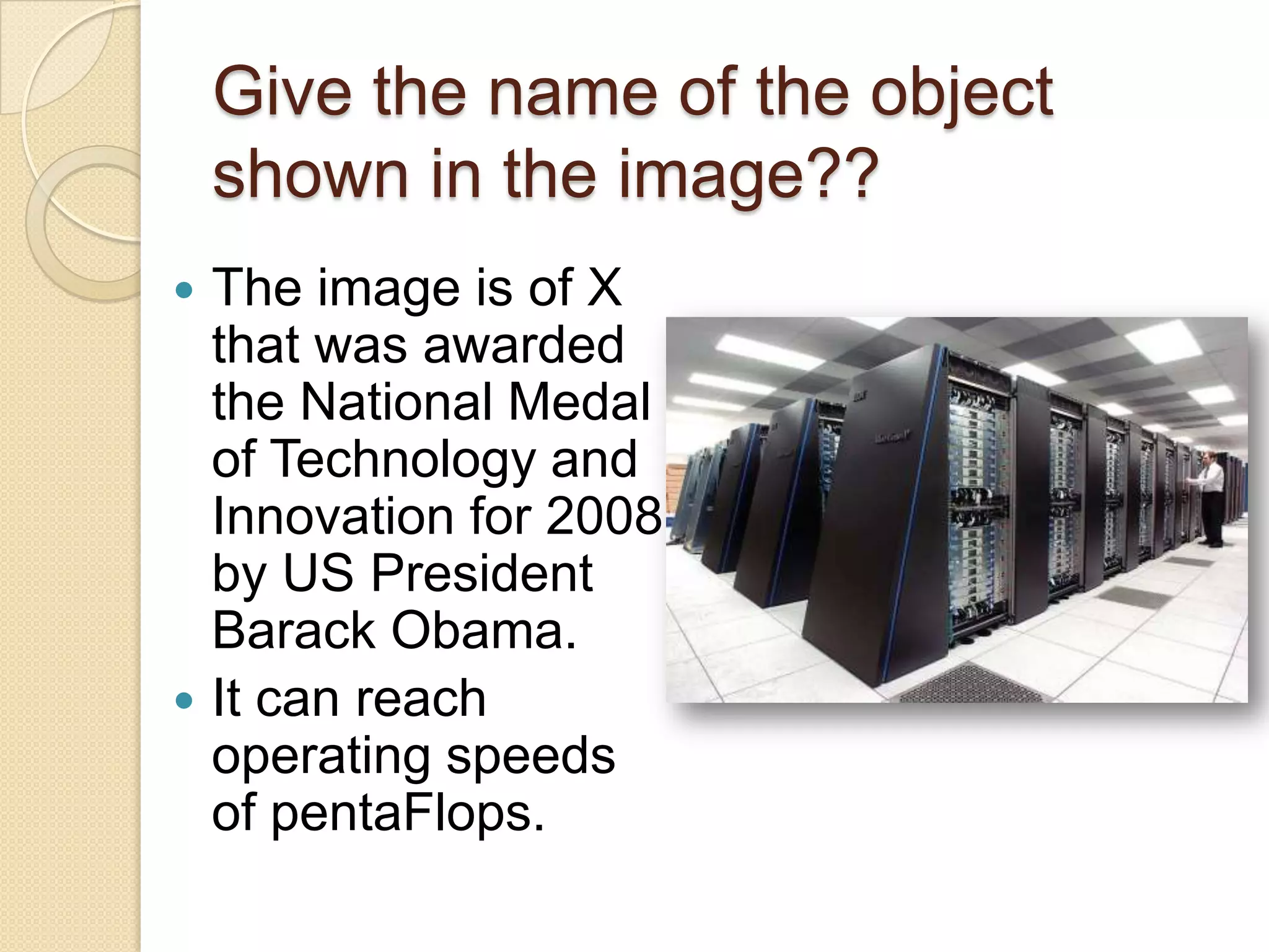 Give the name of the object
    shown in the image??
 The image is of X
  that was awarded
  the National Medal
  of Technology and
  Innovation for 2008
  by US President
  Barack Obama.
 It can reach
  operating speeds
  of pentaFlops.
 