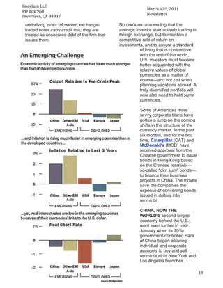 Gnostam	
  LLC	
  	
  
                                                                   March	
  13th,	
  2011	
  
     PO	
  Box	
  960	
  
	
   Inverness,	
  CA	
  94937	
                                   Newsletter	
  

       underlying index. However, exchange-         No one's recommending that the
       traded notes carry credit risk; they are     average investor start actively trading in
       treated as unsecured debt of the firm that   foreign exchange, but to maintain a
       issues them.                                 competitive rate of return on
                                                    investments, and to assure a standard
                                                               of living that is competitive
                                                               with the rest of the world,
                                                               U.S. investors must become
                                                               better acquainted with the
                                                               relative values of global
                                                               currencies as a matter of
                                                               course—and not just when
                                                               planning vacations abroad. A
                                                               truly diversified portfolio will
                                                               now also need to hold some
                                                               currencies.

                                                               Some of America's more
                                                               savvy corporate titans have
                                                               gotten a jump on the coming
                                                               shifts in the structure of the
                                                               currency market. In the past
                                                               six months, and for the first
                                                               time, Caterpillar (CAT) and
                                                               McDonald's (MCD) have
                                                               received approval from the
                                                               Chinese government to issue
                                                               bonds in Hong Kong based
                                                               on the Chinese renminbi—
                                                               so-called "dim sum" bonds—
                                                               to finance their business
                                                               projects in China. The moves
                                                               save the companies the
                                                               expense of converting bonds
                                                               issued in dollars into
                                                               renminbi.

                                                               CHINA, NOW THE
                                                               WORLD'S second-largest
                                                               economy behind the U.S.,
                                                               went even further in mid-
                                                               January when its 70%-
                                                               government-controlled Bank
                                                               of China began allowing
                                                               individual and corporate
                                                               accounts to buy and sell
                                                               renminbi at its New York and
                                                               Los Angeles branches.

	
                                                                                                10	
  
 