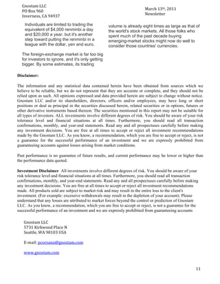 Gnostam	
  LLC	
  	
  
                                                                            March	
  13th,	
  2011	
  
      PO	
  Box	
  960	
  
 	
   Inverness,	
  CA	
  94937	
                                           Newsletter	
  

         Individuals are limited to trading the          volume is already eight times as large as that of
         equivalent of $4,000 renminbi a day             the world's stock markets. All those folks who
         and $20,000 a year, but it's another            spent much of the past decade buying
         step toward putting the renminbi in a           emerging-market stocks might now do well to
         league with the dollar, yen and euro.           consider those countries' currencies.
        The foreign-exchange market is far too big
        for investors to ignore, and it's only getting
        bigger. By some estimates, its trading

Disclaimer:

The information and any statistical data contained herein have been obtained from sources which we
believe to be reliable, but we do not represent that they are accurate or complete, and they should not be
relied upon as such. All opinions expressed and data provided herein are subject to change without notice.
Gnostam LLC and/or its shareholders, directors, officers and/or employees, may have long or short
positions or deal as principal in the securities discussed herein, related securities or in options, futures or
other derivative instruments based thereon. The securities mentioned in this report may not be suitable for
all types of investors. ALL investments involve different degrees of risk. You should be aware of your risk
tolerance level and financial situations at all times. Furthermore, you should read all transaction
confirmations, monthly, and year-end statements. Read any and all prospectuses carefully before making
any investment decisions. You are free at all times to accept or reject all investment recommendations
made by the Gnostam LLC. As you know, a recommendation, which you are free to accept or reject, is not
a guarantee for the successful performance of an investment and we are expressly prohibited from
guaranteeing accounts against losses arising from market conditions.

Past performance is no guarantee of future results, and current performance may be lower or higher than
the performance data quoted.

Investment Disclaimer All investments involve different degrees of risk. You should be aware of your
risk tolerance level and financial situations at all times. Furthermore, you should read all transaction
confirmations, monthly, and year-end statements. Read any and all prospectuses carefully before making
any investment decisions. You are free at all times to accept or reject all investment recommendations
made. All products sold are subject to market risk and may result in the entire loss to the client's
investment. (For example: excessive withdrawals may result in the depletion of your account). Please
understand that any losses are attributed to market forces beyond the control or prediction of Gnostam
LLC. As you know, a recommendation, which you are free to accept or reject, is not a guarantee for the
successful performance of an investment and we are expressly prohibited from guaranteeing accounts

         Gnostam	
  LLC	
  
         5731	
  Kirkwood	
  Place	
  N	
  
         Seattle,	
  WA	
  98103	
  USA	
  
         	
  
         E-­‐mail:	
  pcorsano@gnostam.com	
  
         	
  
         www.gnostam.com	
  

 	
  
 	
                                                                                                       11	
  
 