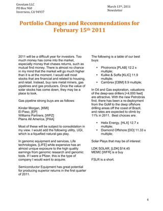 Gnostam	
  LLC	
  	
  
                                                                        March	
  13th,	
  2011	
  
     PO	
  Box	
  960	
  
	
   Inverness,	
  CA	
  94937	
                                        Newsletter	
  



       Portfolio	
  Changes	
  and	
  Recommendations	
  for	
  	
  
                       February	
  15th	
  2011	
  



       2011 will be a difficult year for investors. Too      The following is a table of our best
       much money has come into the market,                  buys:
       especially money that chases returns, such as
       mutual find money. There is almost no chance             •   Photronics [PLAB] 12.2 x
       in my mind that the market will go much higher               multiple;
       than it is at the moment. I would sell most              •   Kulike & Soffa [KLIC] 11.9
       stocks that are financial and related to housing,            multiple;
       and retail. Instead, buy rare metal miners, gas          •   Cambrex [CBM] 8.9 multiple;
       pipelines and gas producers. Once the value of
       solar stocks has come down, they may be a             In Oil and Gas exploration, valuations
       place to look.                                        of the deep-sea drillers [<4,000 feet]
                                                             are attractive. With the new Petrobras
       Gas pipeline strong buys are as follows:              find, there has been a re-deployment
                                                             from the GoM to the deep offshore
       Kinder Morgan, [KMI]                                  drilling areas off the coast of Brazil,
       El Paso, [EP]                                         and rates are expected to climb by
       Williams Partners, [WPZ]                              11% in 2011. Best choices are:
       Plains All America, [PAA]
                                                                •   Helix Energy, [HLX] 12.7 x
       Most of these will be subject to consolidation in            multiple;
       my view. I would add the following utility, UGI,         •   Diamond Offshore [DO] 11.33 x
       which is a liquefied natural gas play.                       multiple;

       In genomic equipment and services, Life               Solar Plays that may be of interest:
       technologies, [LIFE] while expensive has an
       almost unique exposure to the high quality            LDK SOLAR, [LDK] $14.45
       earnings from genomic research and genomic            MEMC [WFR] is a buy
       tools. If I were a Pfizer, this is the type of
       company I would want to acquire.                      FSLR is a short.

       Semiconductor Equipment has great potential
       for producing superior returns in the first quarter
       of 2011.




	
                                                                                                     4	
  
 