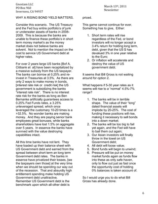 Gnostam	
  LLC	
  	
  
                                                                      March	
  13th,	
  2011	
  
     PO	
  Box	
  960	
  
	
   Inverness,	
  CA	
  94937	
                                      Newsletter	
  

       WHY A RISING BOND YIELD MATTERS.               priced.

       Consider this scenario. The US Treasury        This game cannot continue for ever.
       and the Fed buy entire portfolio’s of junk     Something has to give, Either:
       or underwater assets of banks in 2008-
       2009. This is because the banks are               1. Short term rates will rise
       unable to finance these portfolio’s in short         regardless of the Fed, or bond
       term money market’s as the money                     investors will no longer accept a
       market does not believe banks are                    3.4% return for holding long term,
       solvent. Not to mention the impact on the            debt, given that the US $ has
       cost to service US Government debt at                devalued 3% in one year relative
       higher rates.                                        to the Euro;
                                                         2. Or inflation will accelerate and
       For over 2 years large US banks [Bof A,              destroy the value of US
       Citibank et al] have been recapitalized by           government debt.
       a massive subsidy from the US taxpayer.
       The banks can borrow at 0.25% and re-          It seems that Bill Gross is not waiting
       invest in Treasuries at 3.5%. As there are     around for option 2.
       only 2 ways to make money in bonds,
       [interest rate risk or credit risk] the US     What happens if 5-30 year rates as it
       government is subsidizing the banks            seems will rise to a “normal” 4.5%-7%
       “interest rate risk”. There is no interest     range?
       rate risk for the banks as long as Ben
       Bernanke artificially guarantees access to        1. The banks will be in terrible
       0.25% Fed Funds rates, a 3.25%                       shape. The value of their “long”
       unleveraged spread, which once                       dated financial assets will
       leveraged the customary 10-20 times is a             implode by 20-25%. The cost of
       >32.5%. No wonder banks are making                   funding these positions will rise,
       money. And they are paying senior bank               making it necessary to sell bonds
       employees great bonuses, while banks                 into a down market;
       shareholders have lost 1.5% on aggregate          2. The banks will be too big to fail
       over 5 years. In essence the banks have              yet again, and the Fed will have
       survived with the value destroying                   to bail them out again;
       capabilities intact.                              3. Our Asian investors will finally
                                                            throw in the towel on US
       All this time banks have not lent. They              Government debt;
       have loaded up their balance sheet with           4. All debt will loose value;
       US Government debt and earned from the            5. Bond funds will begin to unwind;
       spread between short term an long term            6. Pressure will be put on money
       Government debt rates. The banks in                  market funds again as funds flow
       essence have privatized their losses, [we            into these as only safe haven,
       the taxpayers own those] at the very time            only to flow out just as fast once
       when we should be spending our way out               the opportunity cost of holding
       of the recession. That and absurdly high             0% balances is taken account of.
       entitlement spending make holding US
       Government debt unattractive.                  So I would urge you to do what Bill
       Remember US Government debt is the             Gross has already done.
       benchmark upon which all other debt is

	
                                                                                                 6	
  
 