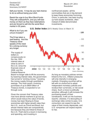 Gnostam	
  LLC	
  	
  
                                                                        March	
  13th,	
  2011	
  
     PO	
  Box	
  960	
  
	
   Inverness,	
  CA	
  94937	
                                        Newsletter	
  

       Sell your bonds. It may be your last chance       nonfinancial assets—all the
       to do so without losing your shirt.               commodities that are in big demand
                                                         to keep these economies humming.
       Resist the urge to buy Muni Bond funds.           China, in particular, has been buying
       They will underperform, and you will lose         up hard assets worldwide, often
       money on them as they face redemptions            instead of dollar-denominated
       and are forced to sell into the worst Muni        investments.
       market in 50 years.

       What to do if you are
       a Euro Investor?

       The $ has taken a
       real beating. And the
       Treasury never
       speaks of the need
       for a strong currency
       any longer.	
  
       	
  
            The supply of
            dollars is
            conspicuously on
            the rise. With
            interest rates at
            close to zero in
            the U.S. since the
            financial crisis of
            2008, and the
            Federal Reserve
            Board no longer able to lift the economy     As long as monetary policies remain
            by lowering interest rates, the government   linked to the U.S., inflation pressures
            has turned to "printing money," boosting     will only intensify in emerging
            the money supply through quantitative        markets. Emerging countries will be
            easings. The most recent, involving          left with no choice but to adopt
            purchases of up to $600 billion of           independent monetary policies and
            Treasury bonds, is expected to run           revalue their currencies, or risk social
            through June.                                chaos. Such a move is politically
                                                         sensitive; although it will increase the
        Given the concern that Treasury rates            purchasing power of their
        now have almost nowhere to go but up,            constituents, it will cut into business
        which would reduce the value of bonds,           exports. Likewise, if a decoupling of
        money has been flowing to those                  exchange rates comes to pass, U.S.
        economies with higher growth rates than          consumers can expect to see the
        the U.S., such as China and Brazil, but          value of their money depreciate, and
        whose interest rates are comparatively           U.S. companies can expect exports
        low because they are linked to those of          to rise.
        the U.S. That's led to a boom in borrowing
        and spending, and investing in

	
                                                                                                   7	
  
 